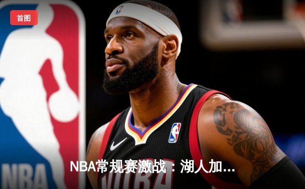 NBA常规赛激战：湖人加时险胜勇士，詹姆斯三双力挽狂澜