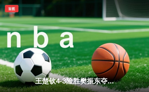 王楚钦4-3险胜樊振东夺冠 沙特大满贯上演史诗级对决